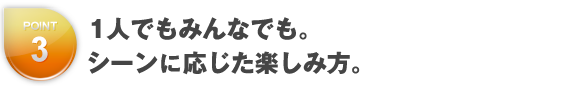 1人でもみんなでも。シーンに応じた楽しみ方。