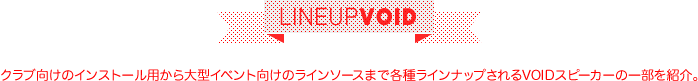 LINEUP VOID | クラブ向けのインストール用から大型イベント向けのラインソースまで各種ラインナップされるVOIDスピーカーの一部を紹介。