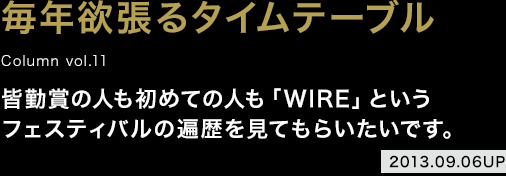 毎年欲張るタイムテーブル / 皆勤賞の人も初めての人も「WIRE」というフェスティバルの遍歴を見てもらいたいです。 2013.09.06 UP