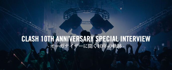 CLASH 10TH ANNIVERSARY SPECIAL INTERVEIW - オーガナイザーに聞く10年の軌跡-