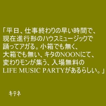 「平日、仕事終わりの早い時間で、現在進行形のハウスミュージックで踊ってアガる。小箱でも無く、大箱でも無い、キタのNOONにて、変わりモンが集う、入場無料のLIFE MUSIC PARTYがあるらしい。